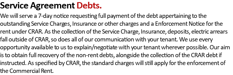 Service Agreement Debts. We will serve a 7-day notice requesting full payment of the debt appertaining to the outstanding Service Charges, Insurance or other charges and a Enforcement Notice for the rent under CRAR. As the collection of the Service Charge, Insurance, deposits, electric arrears fall outside of CRAR, so does all of our communication with your tenant. We use every opportunity available to us to explain/negotiate with your tenant wherever possible. Our aim is to obtain full recovery of the non-rent debts, alongside the collection of the CRAR debt if instructed. As specified by CRAR, the standard charges will still apply for the enforcement of the Commercial Rent.