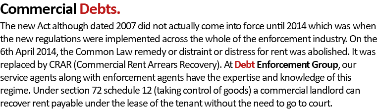 Commercial Debts. The new Act although dated 2007 did not actually come into force until 2014 which was when the new regulations were implemented across the whole of the enforcement industry. On the 6th April 2014, the Common Law remedy or distraint or distress for rent was abolished. It was replaced by CRAR (Commercial Rent Arrears Recovery). At Debt Enforcement Group, our service agents along with enforcement agents have the expertise and knowledge of this regime. Under section 72 schedule 12 (taking control of goods) a commercial landlord can recover rent payable under the lease of the tenant without the need to go to court.